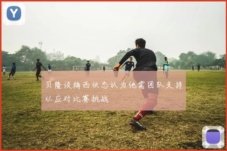 贝隆谈梅西状态认为他需团队支持以应对比赛挑战