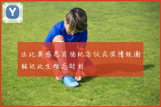 法比奥感恩百场纪念仪式深情致谢铭记此生难忘时刻