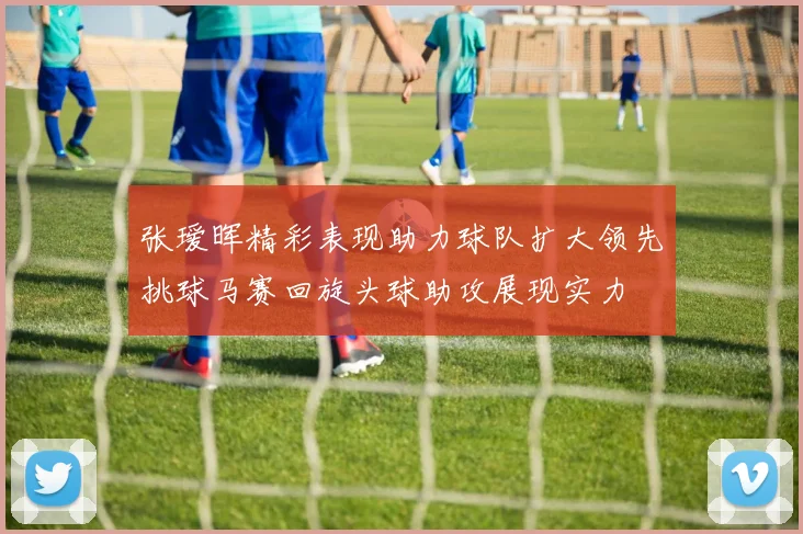 张瑷晖精彩表现助力球队扩大领先挑球马赛回旋头球助攻展现实力