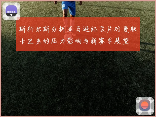 斯科尔斯分析亚马逊纪录片对曼联卡里克的压力影响与新赛季展望