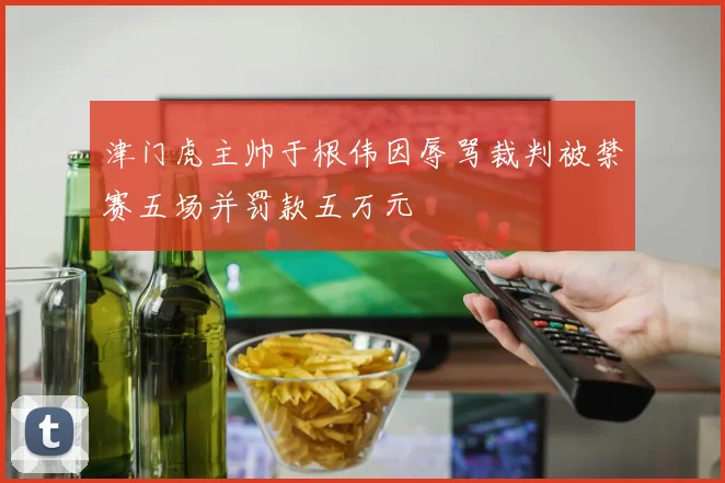 津门虎主帅于根伟因辱骂裁判被禁赛五场并罚款五万元
