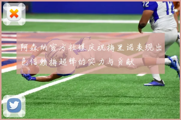 阿森纳官方社媒庆祝梅里诺表现出色信赖梅超锋的实力与贡献