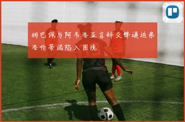 姆巴佩与阿韦洛亚言辞交锋逼迫弗洛伦蒂诺陷入困境
