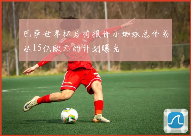 巴萨世界杯后将报价小蜘蛛总价或达15亿欧元的计划曝光