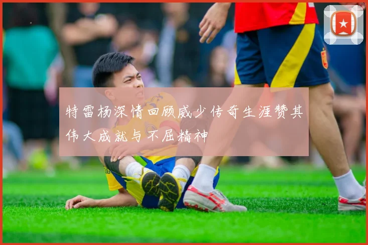 特雷杨深情回顾威少传奇生涯赞其伟大成就与不屈精神