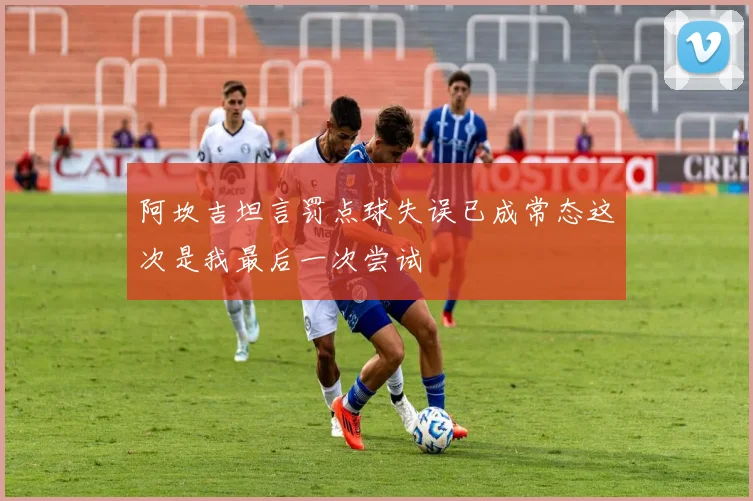 阿坎吉坦言罚点球失误已成常态这次是我最后一次尝试