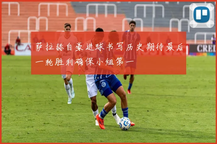 萨拉赫自豪进球书写历史期待最后一轮胜利确保小组第一