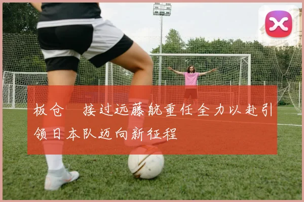 板仓滉接过远藤航重任全力以赴引领日本队迈向新征程