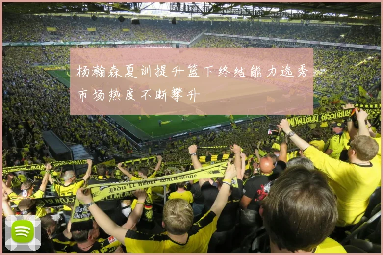 杨瀚森夏训提升篮下终结能力选秀市场热度不断攀升