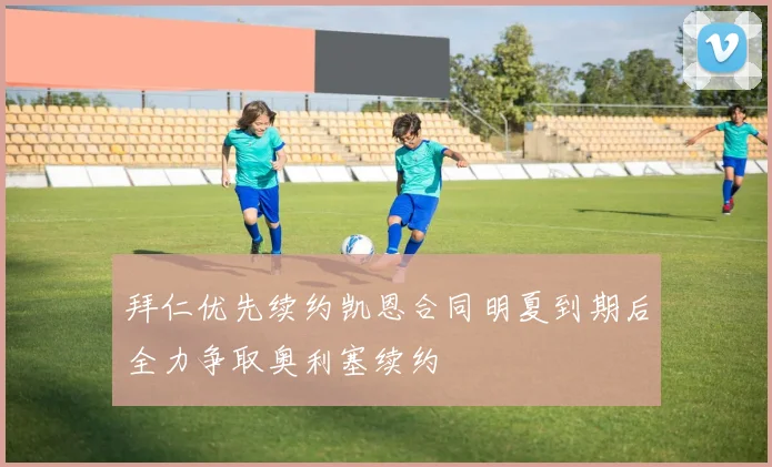 拜仁优先续约凯恩合同明夏到期后全力争取奥利塞续约