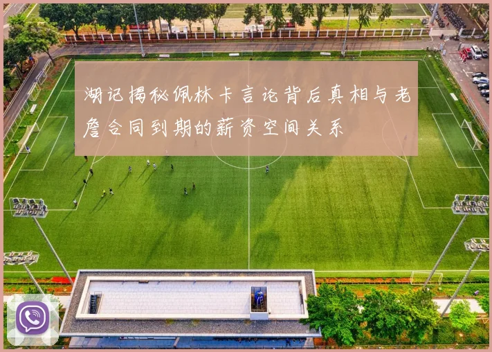 湖记揭秘佩林卡言论背后真相与老詹合同到期的薪资空间关系