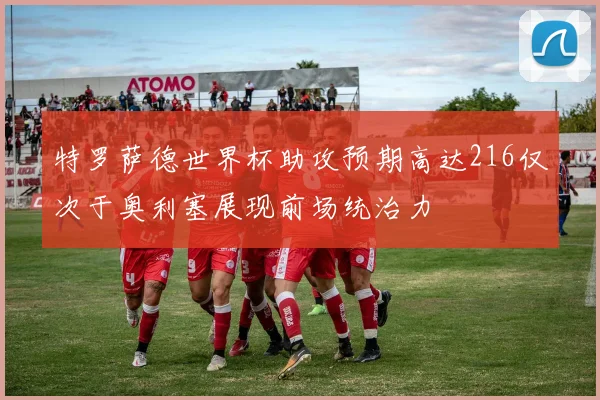 特罗萨德世界杯助攻预期高达216仅次于奥利塞展现前场统治力