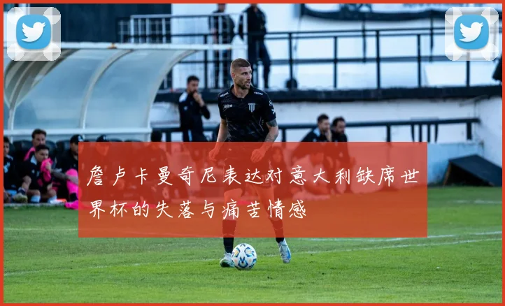 詹卢卡曼奇尼表达对意大利缺席世界杯的失落与痛苦情感