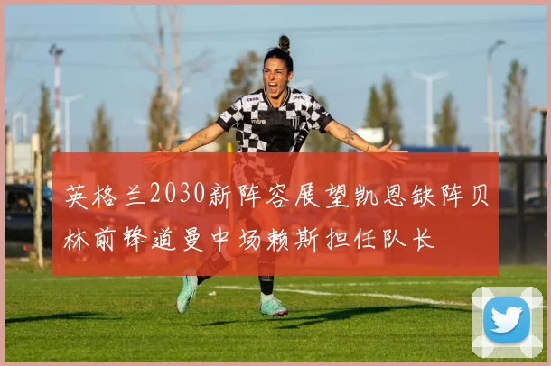 英格兰2030新阵容展望凯恩缺阵贝林前锋道曼中场赖斯担任队长