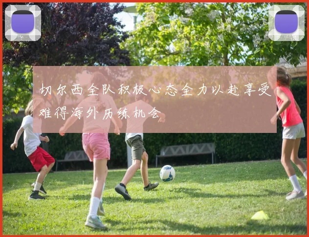 切尔西全队积极心态全力以赴享受难得海外历练机会
