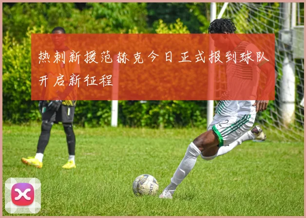 热刺新援范赫克今日正式报到球队开启新征程