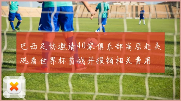 巴西足协邀请40家俱乐部高层赴美观看世界杯首战并报销相关费用