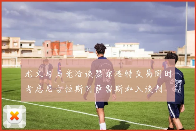 尤文与马竞洽谈瑟尔洛特交易同时考虑尼古拉斯冈萨雷斯加入谈判