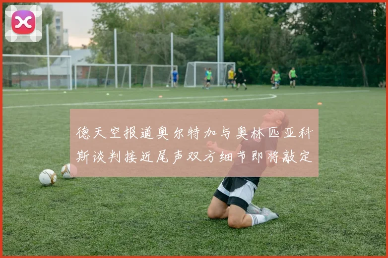 德天空报道奥尔特加与奥林匹亚科斯谈判接近尾声双方细节即将敲定