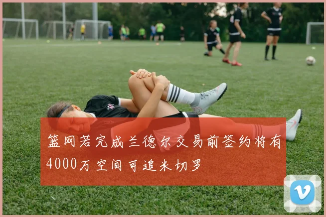 篮网若完成兰德尔交易前签约将有4000万空间可追米切罗