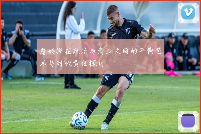 詹姆斯在政治与商业之间的平衡艺术与时代责任探讨
